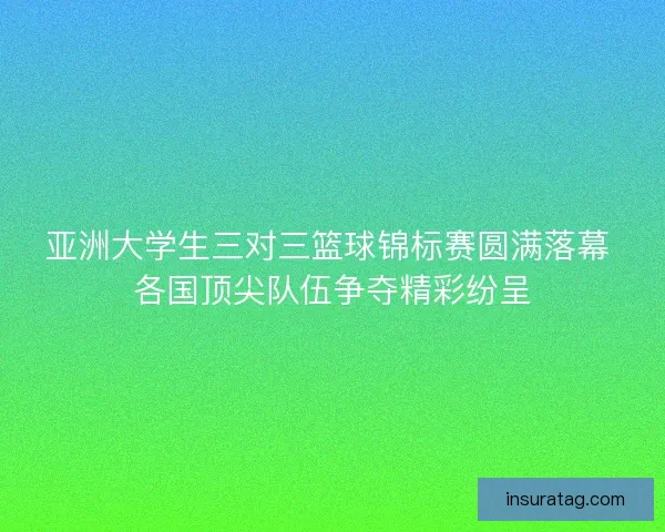 亚洲大学生三对三篮球锦标赛圆满落幕 各国顶尖队伍争夺精彩纷呈