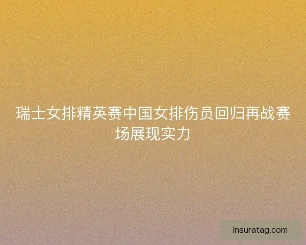 瑞士女排精英赛中国女排伤员回归再战赛场展现实力 瑞士女排精英赛中国女排伤员回归再战赛场展现实力