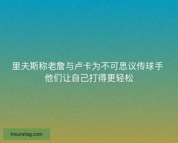 里夫斯称老詹与卢卡为不可思议传球手 他们让自己打得更轻松