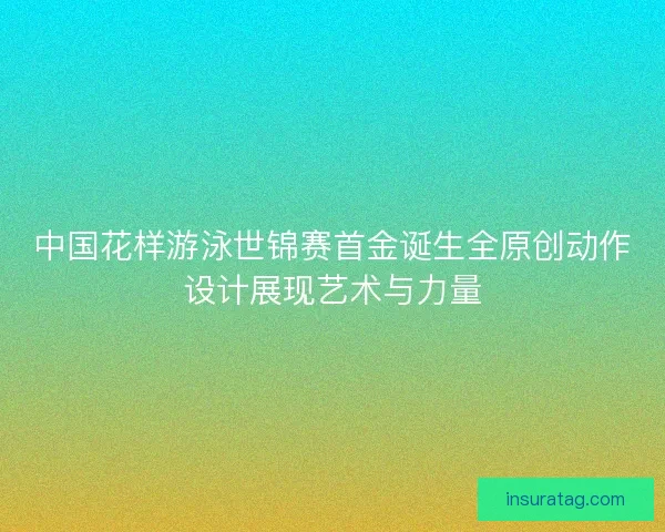 中国花样游泳世锦赛首金诞生全原创动作设计展现艺术与力量