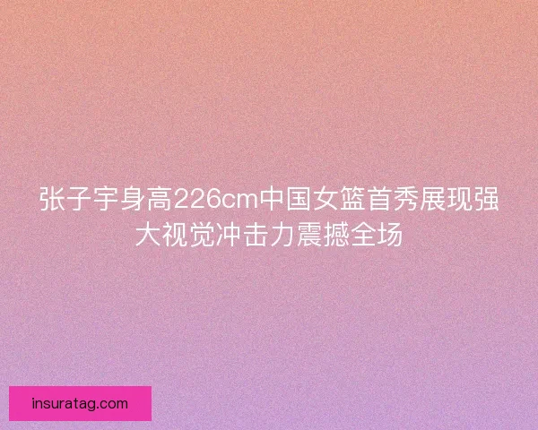 张子宇身高226cm中国女篮首秀展现强大视觉冲击力震撼全场