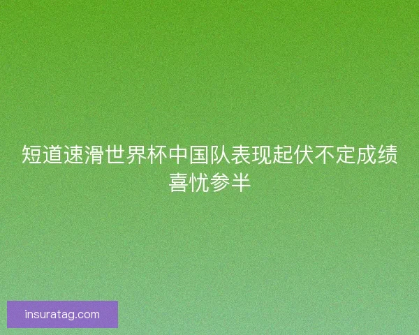 短道速滑世界杯中国队表现起伏不定成绩喜忧参半