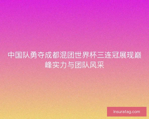 中国队勇夺成都混团世界杯三连冠展现巅峰实力与团队风采