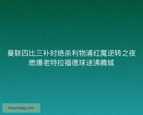 曼联四比三补时绝杀利物浦红魔逆转之夜燃爆老特拉福德球迷沸腾城