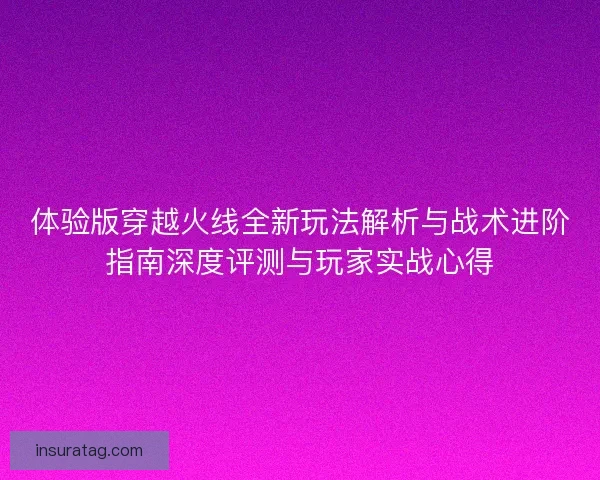 体验版穿越火线全新玩法解析与战术进阶指南深度评测与玩家实战心得 体验版穿越火线全新玩法解析与战术进阶指南深度评测与玩家实战心得