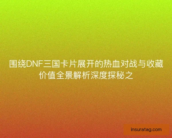 围绕DNF三国卡片展开的热血对战与收藏价值全景解析深度探秘之