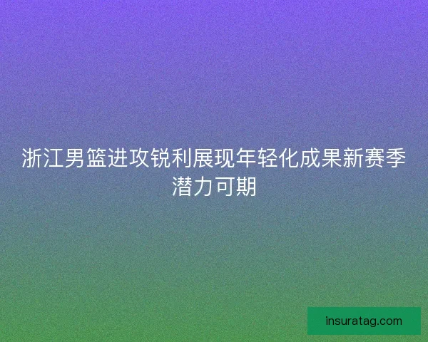 浙江男篮进攻锐利展现年轻化成果新赛季潜力可期