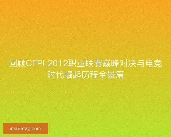 回顾CFPL2012职业联赛巅峰对决与电竞时代崛起历程全景篇