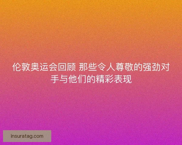 伦敦奥运会回顾 那些令人尊敬的强劲对手与他们的精彩表现