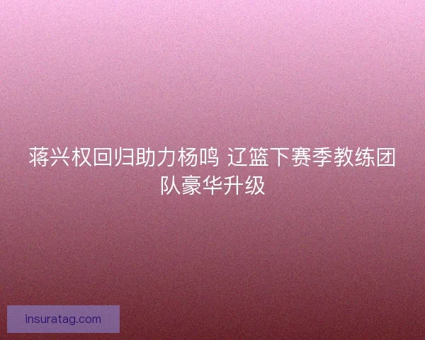 蒋兴权回归助力杨鸣 辽篮下赛季教练团队豪华升级 蒋兴权回归助力杨鸣 辽篮下赛季教练团队豪华升级